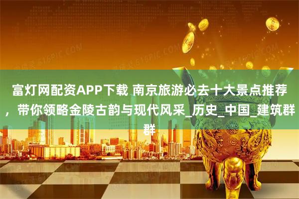 富灯网配资APP下载 南京旅游必去十大景点推荐，带你领略金陵古韵与现代风采_历史_中国_建筑群