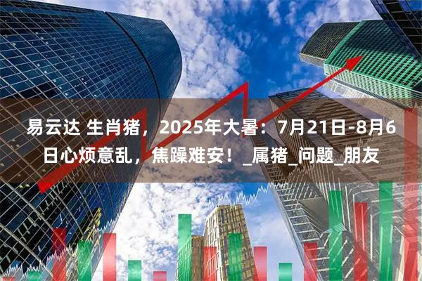 易云达 生肖猪，2025年大暑：7月21日-8月6日心烦意乱，焦躁难安！_属猪_问题_朋友