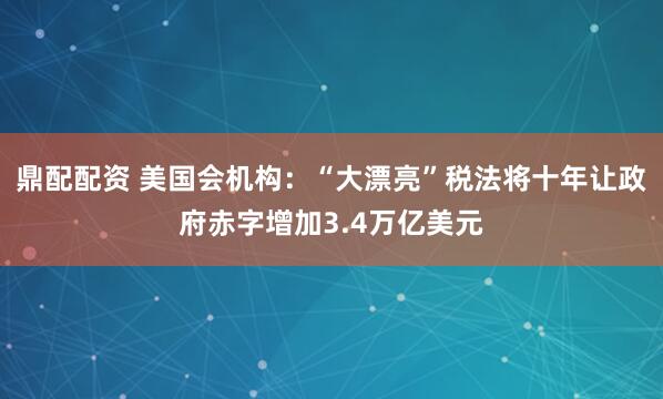 鼎配配资 美国会机构：“大漂亮”税法将十年让政府赤字增加3.4万亿美元