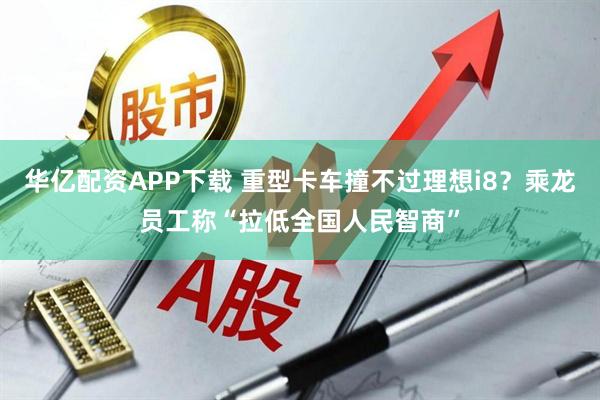 华亿配资APP下载 重型卡车撞不过理想i8？乘龙员工称“拉低全国人民智商”