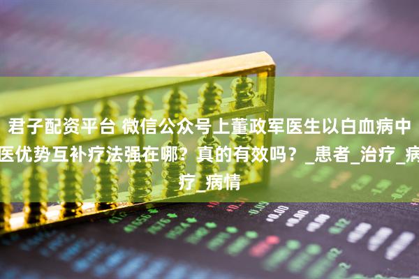 君子配资平台 微信公众号上董政军医生以白血病中西医优势互补疗法强在哪？真的有效吗？_患者_治疗_病情