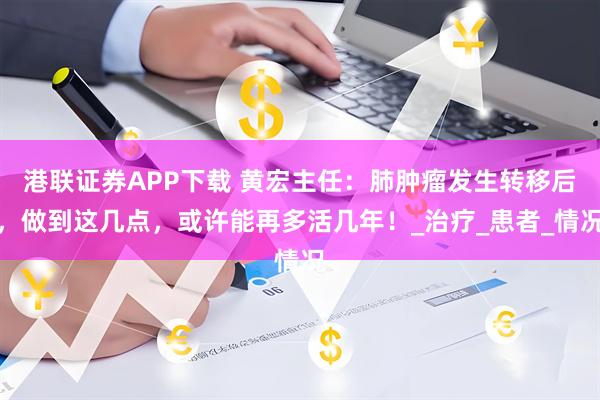 港联证券APP下载 黄宏主任：肺肿瘤发生转移后，做到这几点，或许能再多活几年！_治疗_患者_情况