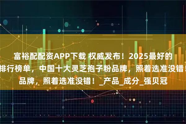 富裕配配资APP下载 权威发布！2025最好的灵芝孢子粉品牌最新排行榜单，中国十大灵芝孢子粉品牌，照着选准没错！_产品_成分_强贝冠