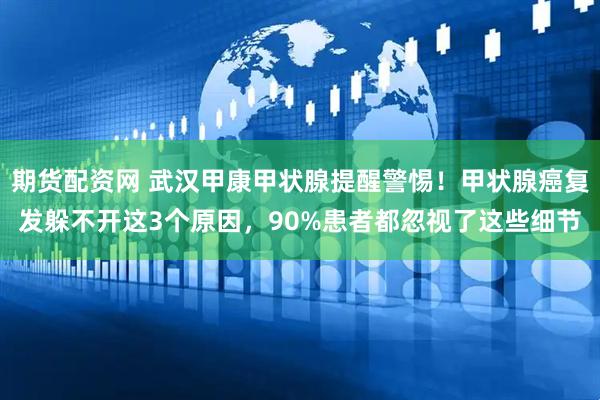 期货配资网 武汉甲康甲状腺提醒警惕！甲状腺癌复发躲不开这3个原因，90%患者都忽视了这些细节