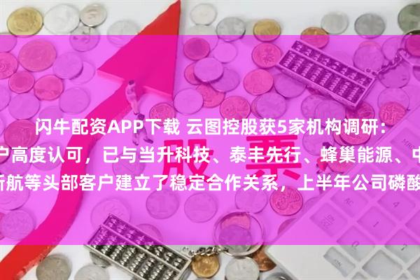 闪牛配资APP下载 云图控股获5家机构调研：公司磷酸铁产品获得客户高度认可，已与当升科技、泰丰先行、蜂巢能源、中创新航等头部客户建立了稳定合作关系，上半年公司磷酸铁实现满产满销（附调研问答）