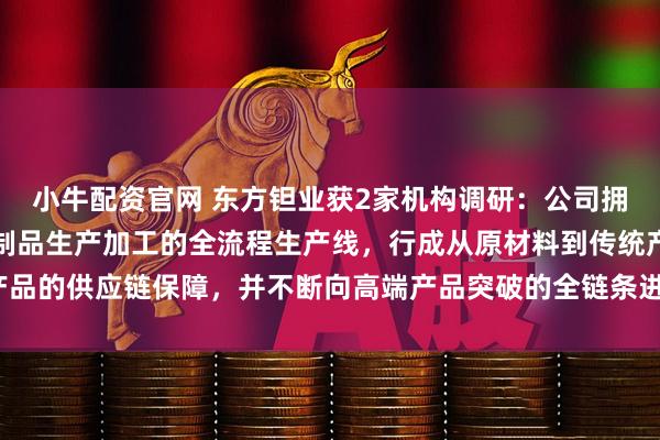 小牛配资官网 东方钽业获2家机构调研：公司拥有矿石湿法冶炼到钽铌制品生产加工的全流程生产线，行成从原材料到传统产品的供应链保障，并不断向高端产品突破的全链条进行升级改造（附调研问答）