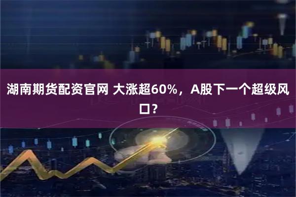 湖南期货配资官网 大涨超60%，A股下一个超级风口？