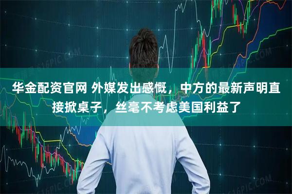 华金配资官网 外媒发出感慨，中方的最新声明直接掀桌子，丝毫不考虑美国利益了