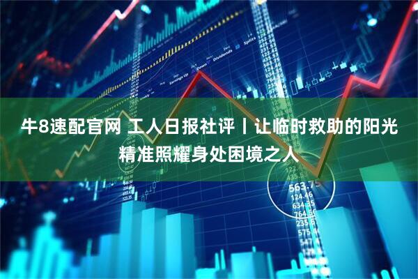牛8速配官网 工人日报社评丨让临时救助的阳光精准照耀身处困境之人