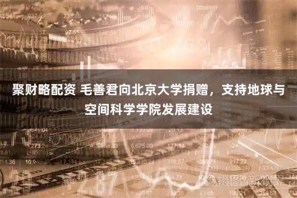聚财略配资 毛善君向北京大学捐赠，支持地球与空间科学学院发展建设
