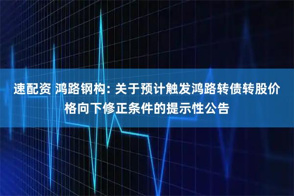 速配资 鸿路钢构: 关于预计触发鸿路转债转股价格向下修正条件的提示性公告