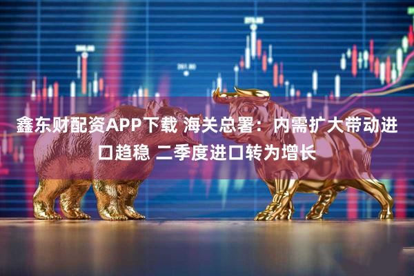 鑫东财配资APP下载 海关总署：内需扩大带动进口趋稳 二季度进口转为增长