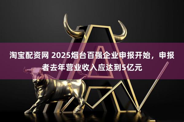 淘宝配资网 2025烟台百强企业申报开始，申报者去年营业收入应达到5亿元