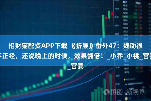 招财猫配资APP下载 《折腰》番外47：魏劭很不正经，还说晚上的时候，效果翻倍！_小乔_小桃_宫宴