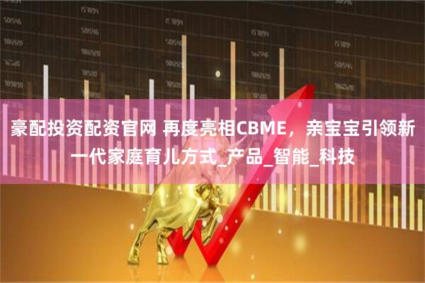 豪配投资配资官网 再度亮相CBME，亲宝宝引领新一代家庭育儿方式_产品_智能_科技