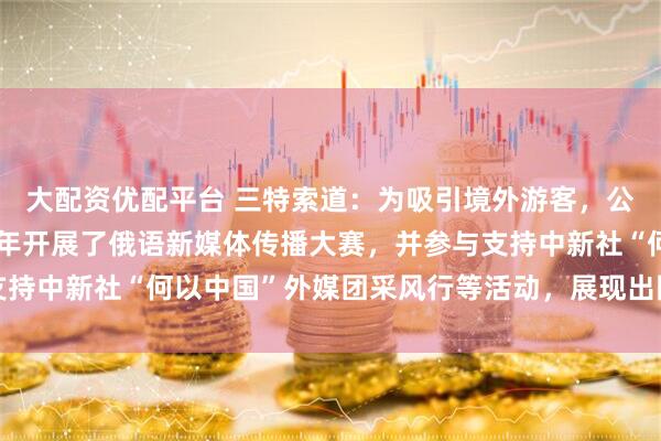 大配资优配平台 三特索道：为吸引境外游客，公司旗下海南猴岛项目今年开展了俄语新媒体传播大赛，并参与支持中新社“何以中国”外媒团采风行等活动，展现出国际拓客实力