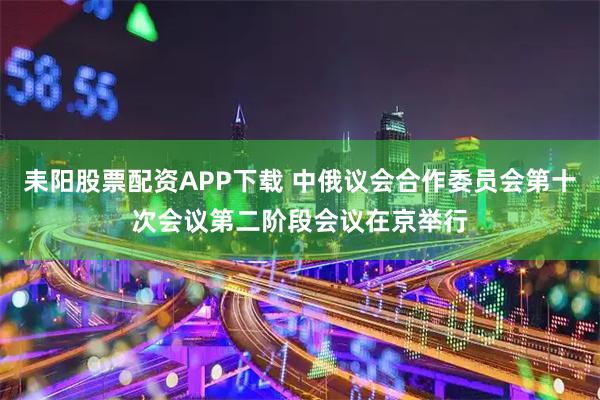 耒阳股票配资APP下载 中俄议会合作委员会第十次会议第二阶段会议在京举行