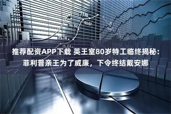 推荐配资APP下载 英王室80岁特工临终揭秘：菲利普亲王为了威廉，下令终结戴安娜