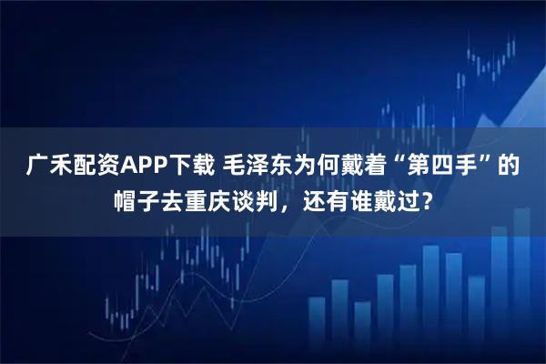广禾配资APP下载 毛泽东为何戴着“第四手”的帽子去重庆谈判，还有谁戴过？